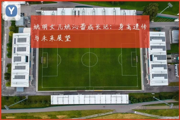 姚明女儿姚沁蕾成长记:身高遗传与未来展望