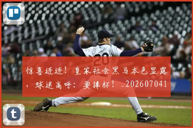 惊喜连连!皇家社会黑马本色显露,球迷高呼:要捧杯!_20260704174308