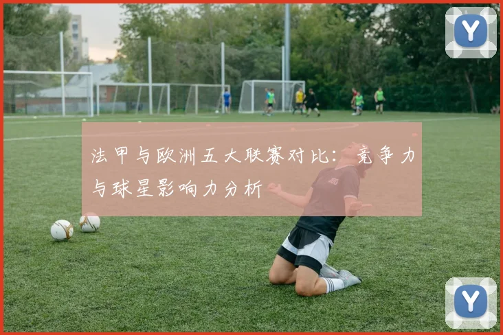 法甲与欧洲五大联赛对比：竞争力与球星影响力分析