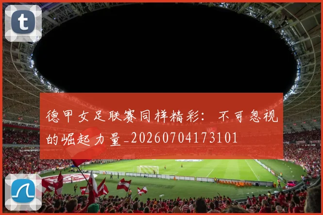德甲女足联赛同样精彩:不可忽视的崛起力量_20260704173101