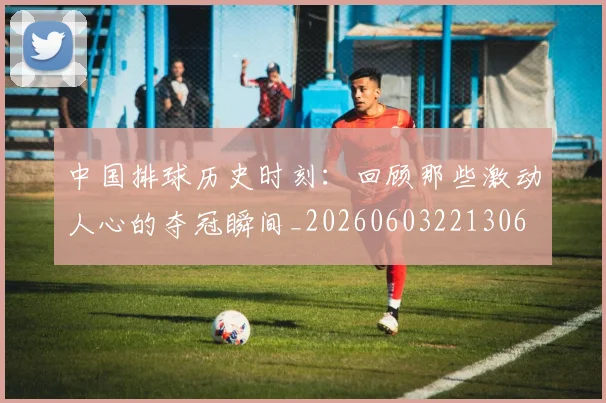 中国排球历史时刻:回顾那些激动人心的夺冠瞬间_20260603221306