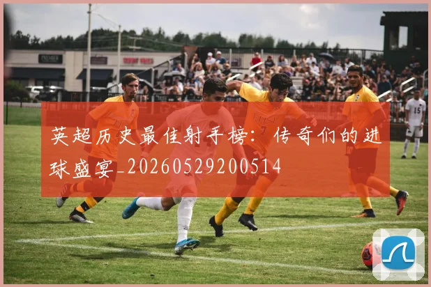 英超历史最佳射手榜:传奇们的进球盛宴_20260529200514