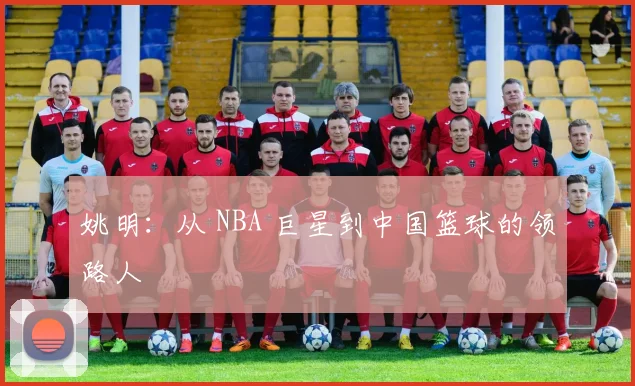 姚明：从 NBA 巨星到中国篮球的领路人