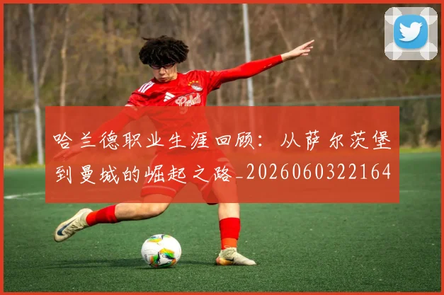 哈兰德职业生涯回顾:从萨尔茨堡到曼城的崛起之路_20260603221643_20260703222332_20260720180201