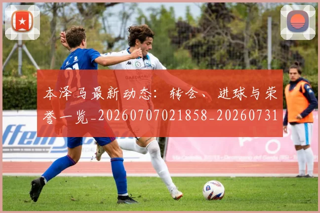本泽马最新动态：转会、进球与荣誉一览_20260707021858_20260731174408