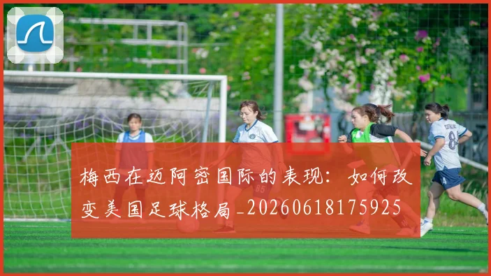 梅西在迈阿密国际的表现：如何改变美国足球格局_20260618175925