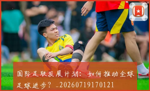 国际足联发展计划：如何推动全球足球进步？_20260719170121
