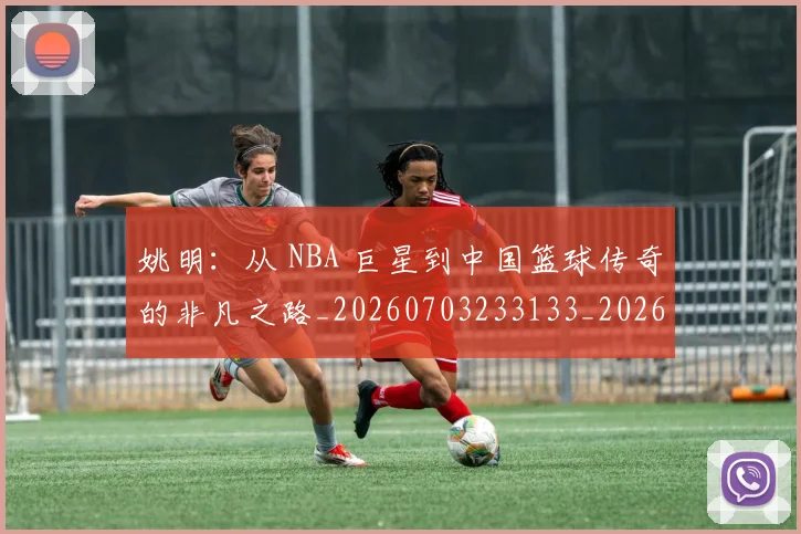 姚明：从 NBA 巨星到中国篮球传奇的非凡之路_20260703233133_20260720192557
