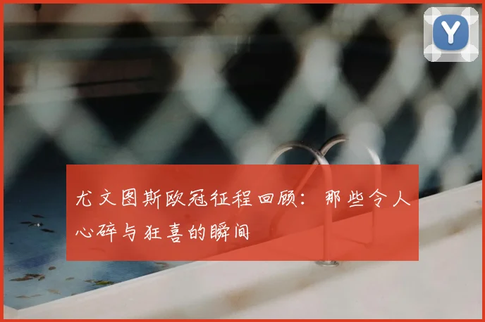 尤文图斯欧冠征程回顾:那些令人心碎与狂喜的瞬间