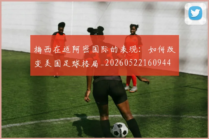 梅西在迈阿密国际的表现:如何改变美国足球格局_20260522160944