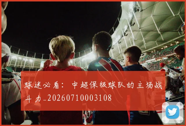 球迷必看：中超保级球队的主场战斗力_20260710003108