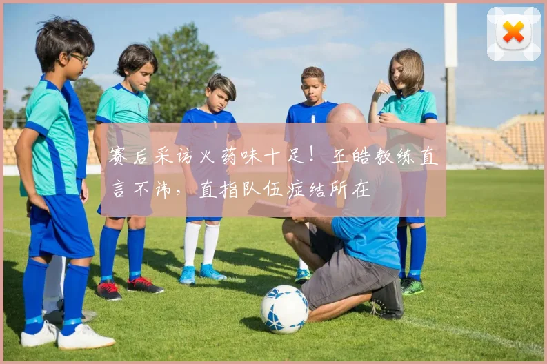 赛后采访火药味十足！王皓教练直言不讳，直指队伍症结所在