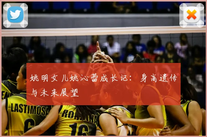 姚明女儿姚沁蕾成长记：身高遗传与未来展望