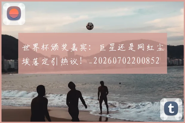 世界杯颁奖嘉宾：巨星还是网红尘埃落定引热议！_20260702200852