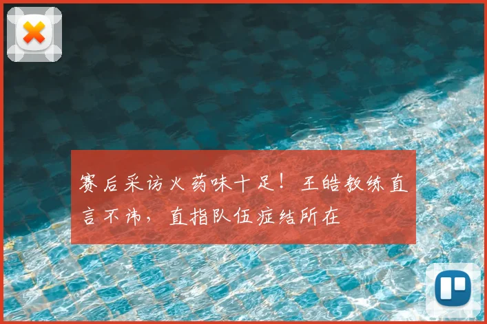 赛后采访火药味十足!王皓教练直言不讳,直指队伍症结所在