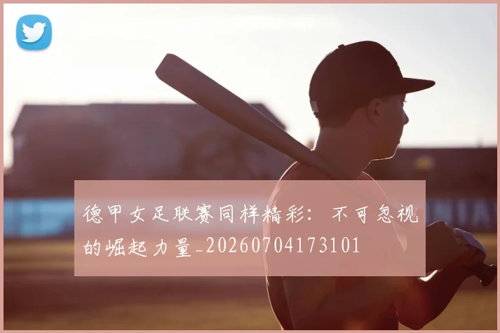德甲女足联赛同样精彩：不可忽视的崛起力量_20260704173101