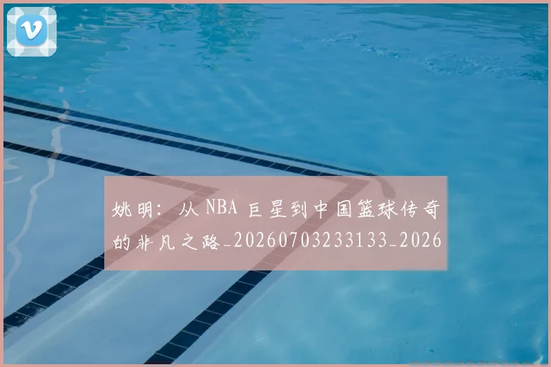 姚明：从 NBA 巨星到中国篮球传奇的非凡之路_20260703233133_20260720192557