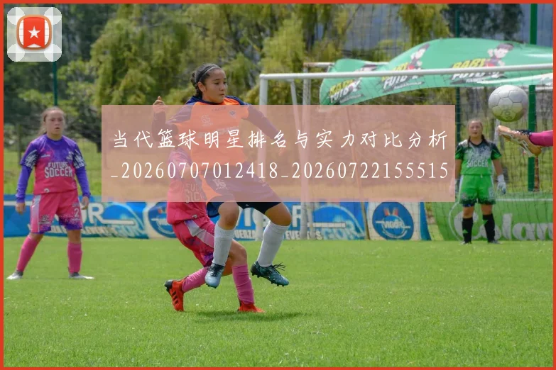 当代篮球明星排名与实力对比分析_20260707012418_20260722155515
