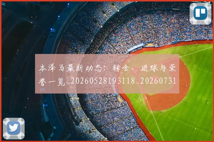 本泽马最新动态：转会、进球与荣誉一览_20260528193118_20260731174405