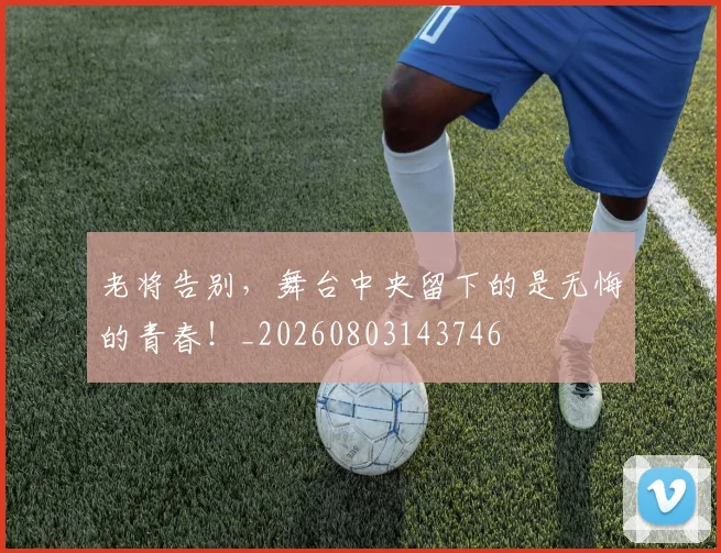 老将告别，舞台中央留下的是无悔的青春！_20260803143746