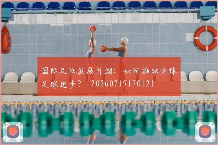 国际足联发展计划:如何推动全球足球进步?_20260719170121