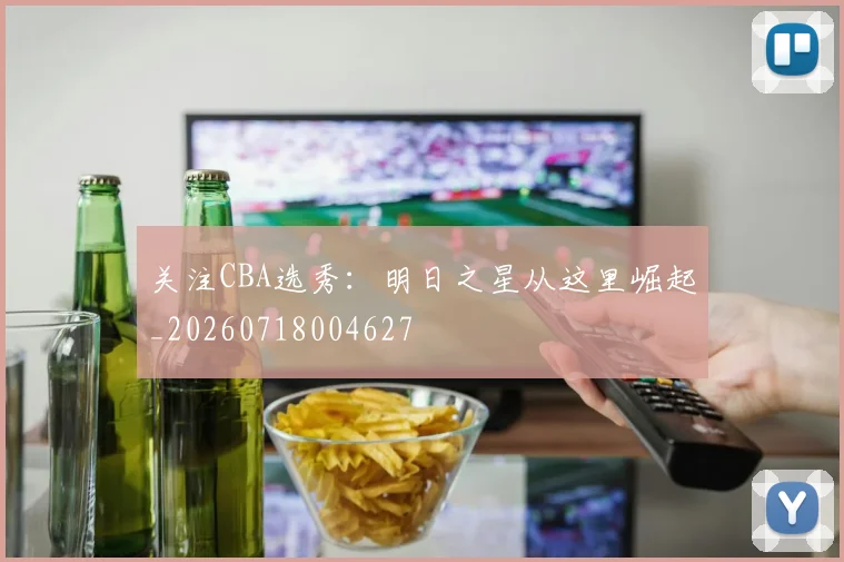关注CBA选秀：明日之星从这里崛起_20260718004627