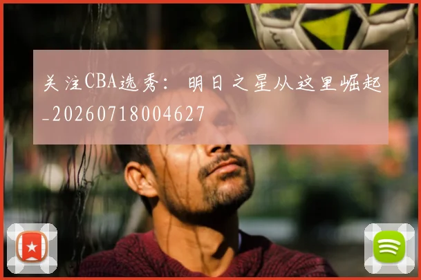 关注CBA选秀：明日之星从这里崛起_20260718004627