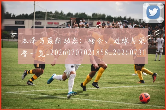 本泽马最新动态：转会、进球与荣誉一览_20260707021858_20260731174408